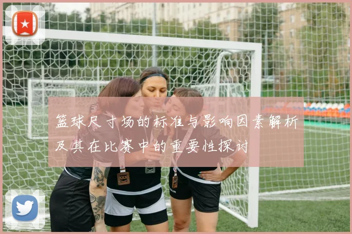 篮球尺寸场的标准与影响因素解析及其在比赛中的重要性探讨