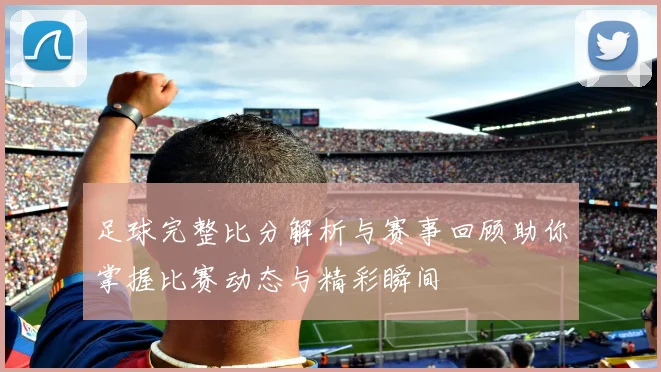 足球完整比分解析与赛事回顾助你掌握比赛动态与精彩瞬间