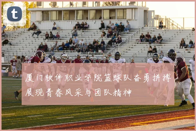 厦门软件职业学院篮球队奋勇拼搏展现青春风采与团队精神