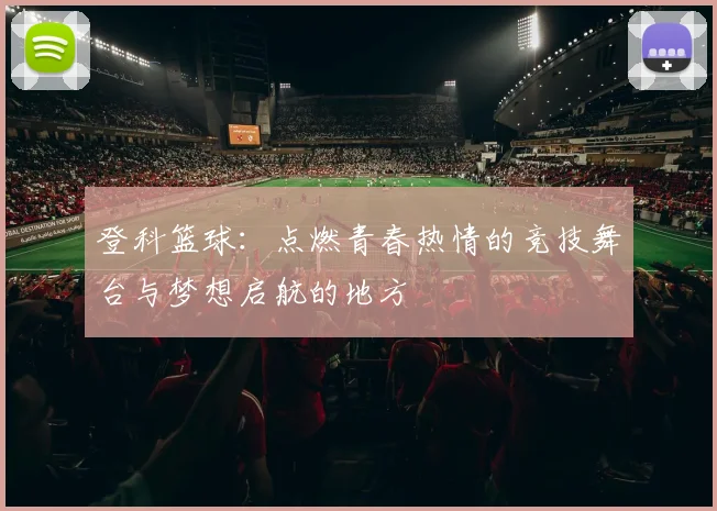 登科篮球：点燃青春热情的竞技舞台与梦想启航的地方